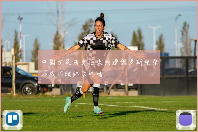 中国女足历史性失利遭俄罗斯绝杀19战不败纪录终结