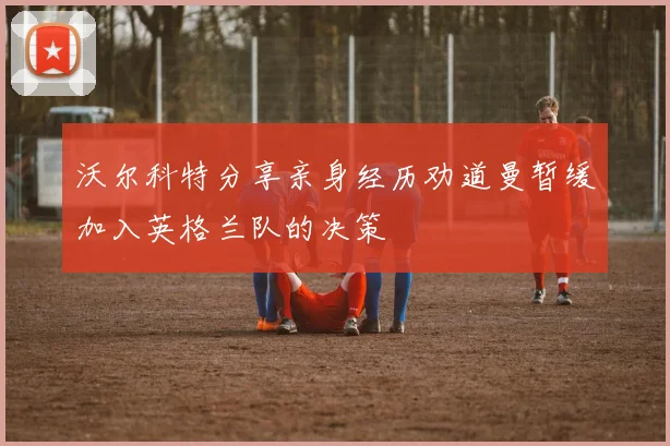 沃尔科特分享亲身经历劝道曼暂缓加入英格兰队的决策