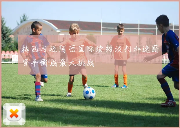梅西与迈阿密国际续约谈判加速薪资平衡成最大挑战