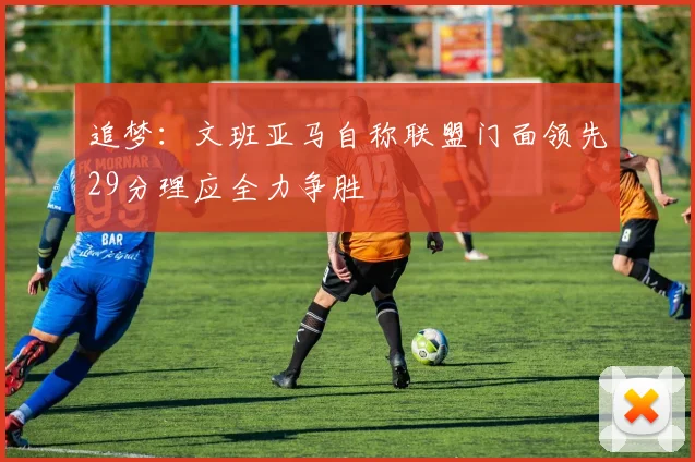 追梦：文班亚马自称联盟门面领先29分理应全力争胜