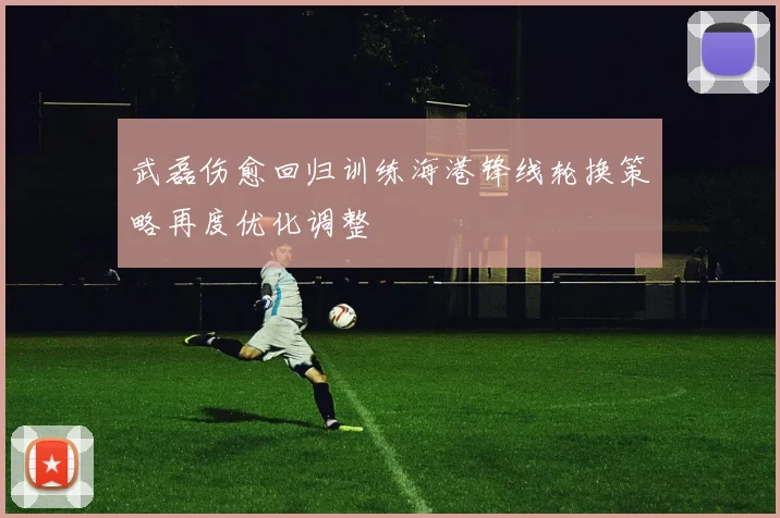 武磊伤愈回归训练海港锋线轮换策略再度优化调整