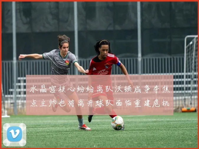 水晶宫核心纷纷离队沃顿成争夺焦点主帅也将离开球队面临重建危机