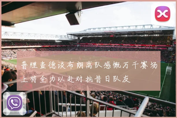 普理查德谈布朗离队感慨万千赛场上将全力以赴对抗昔日队友