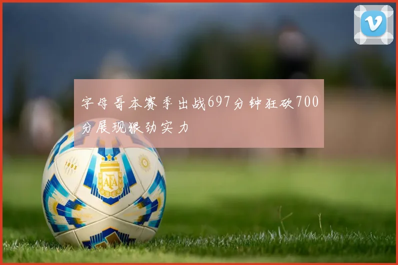 字母哥本赛季出战697分钟狂砍700分展现狠劲实力
