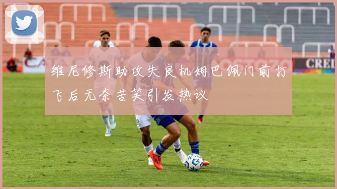 维尼修斯助攻失良机姆巴佩门前打飞后无奈苦笑引发热议
