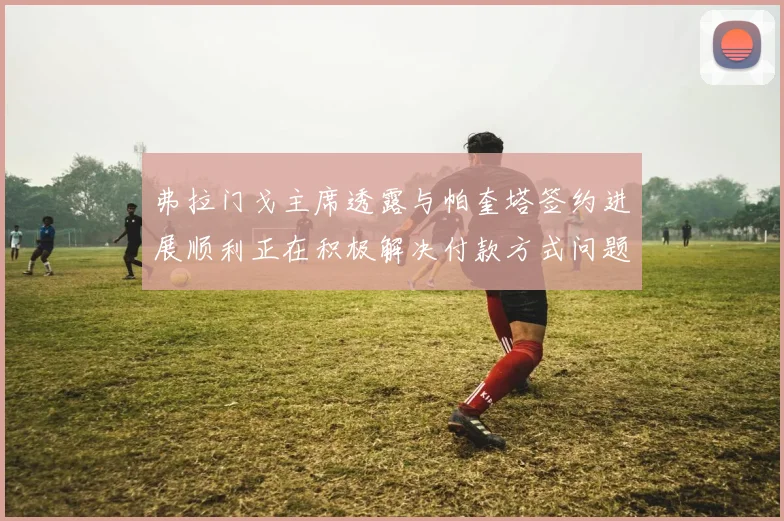 弗拉门戈主席透露与帕奎塔签约进展顺利正在积极解决付款方式问题
