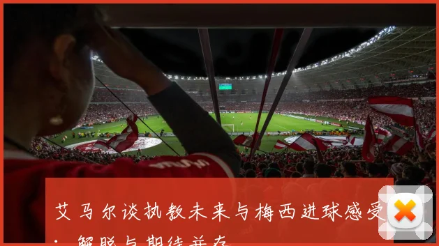 艾马尔谈执教未来与梅西进球感受：解脱与期待并存