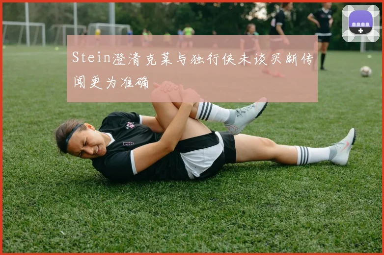 Stein澄清克莱与独行侠未谈买断传闻更为准确