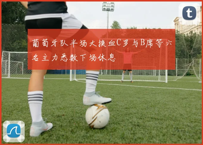 葡萄牙队半场大换血C罗与B席等六名主力悉数下场休息