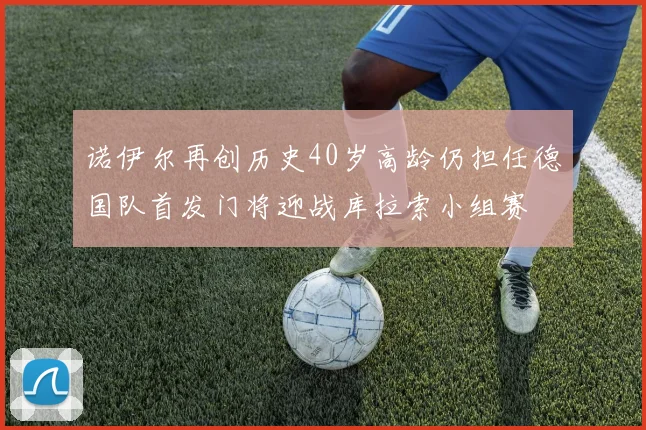 诺伊尔再创历史40岁高龄仍担任德国队首发门将迎战库拉索小组赛