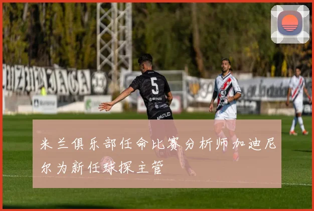 米兰俱乐部任命比赛分析师加迪尼尔为新任球探主管
