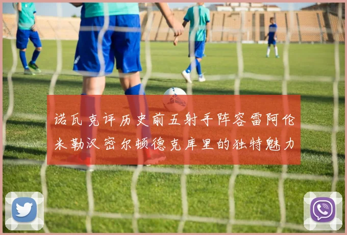 诺瓦克评历史前五射手阵容雷阿伦米勒汉密尔顿德克库里的独特魅力与影响