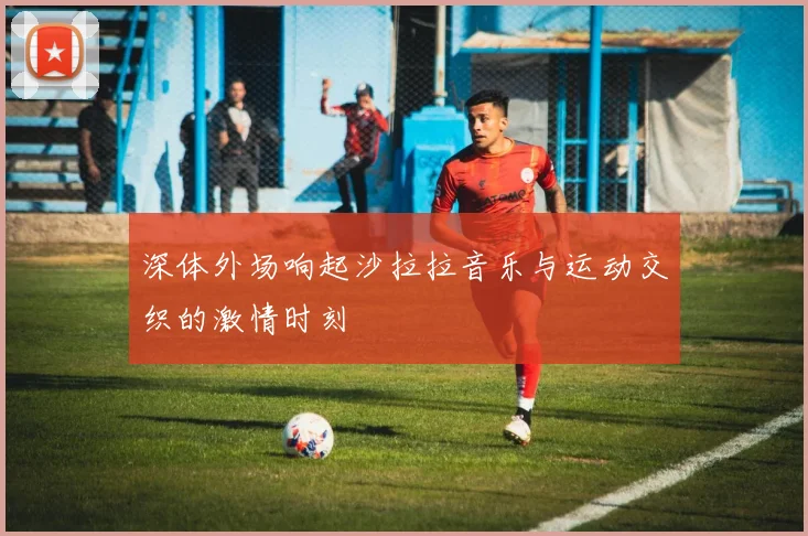 深体外场响起沙拉拉音乐与运动交织的激情时刻