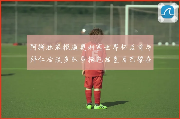 阿斯独家报道奥利塞世界杯后将与拜仁洽谈多队争抢包括皇马巴黎在内