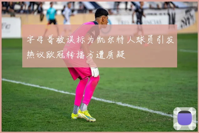 字母哥被误标为凯尔特人球员引发热议欧冠转播方遭质疑