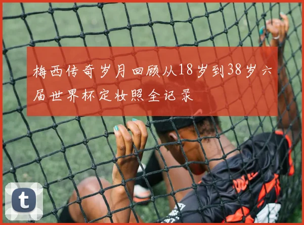 梅西传奇岁月回顾从18岁到38岁六届世界杯定妆照全记录