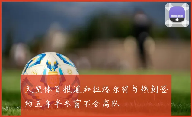 天空体育报道加拉格尔将与热刺签约五年半冬窗不会离队