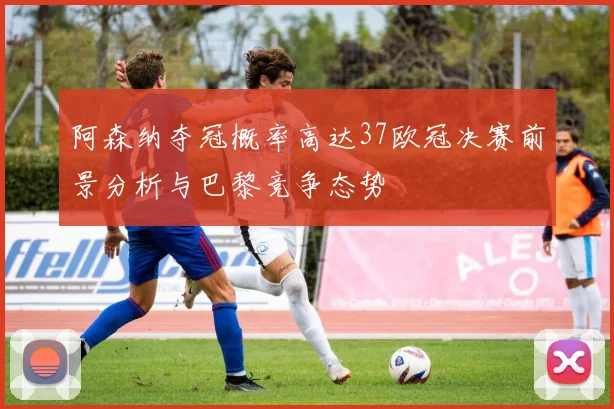 阿森纳夺冠概率高达37欧冠决赛前景分析与巴黎竞争态势