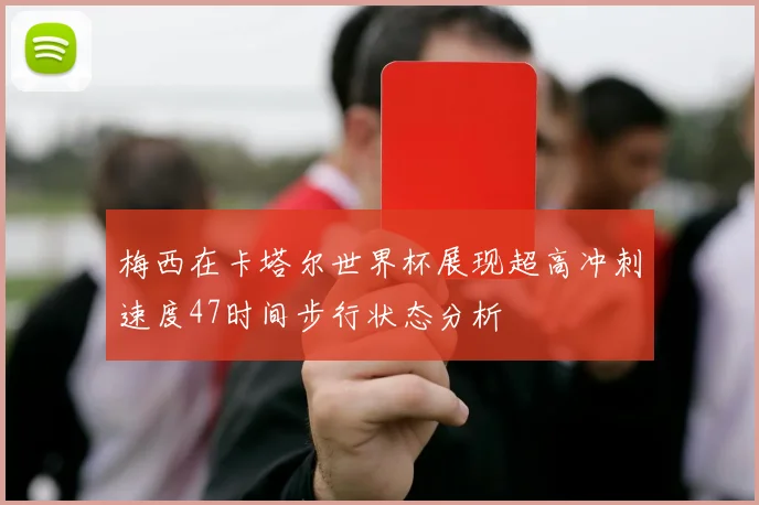 梅西在卡塔尔世界杯展现超高冲刺速度47时间步行状态分析