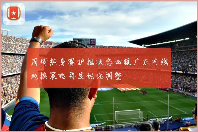 周琦热身赛护框状态回暖广东内线轮换策略再度优化调整