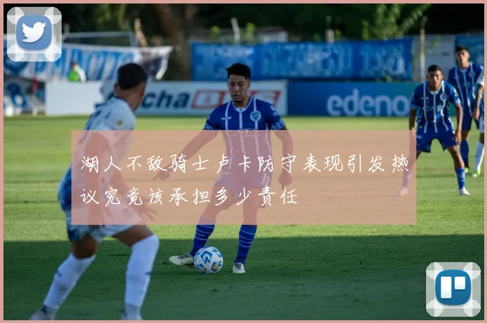 湖人不敌骑士卢卡防守表现引发热议究竟该承担多少责任