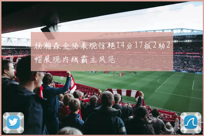 杨瀚森全场表现惊艳14分17板2助2帽展现内线霸主风范
