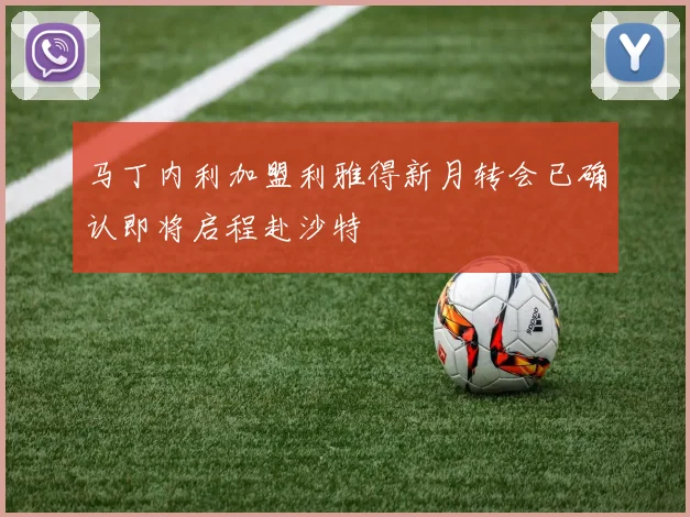 马丁内利加盟利雅得新月转会已确认即将启程赴沙特