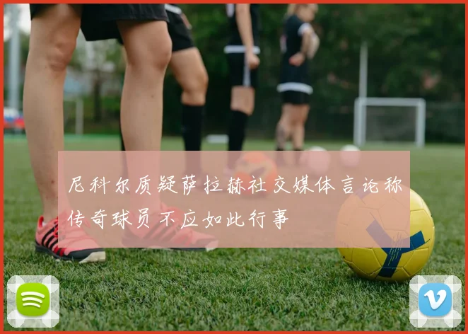 尼科尔质疑萨拉赫社交媒体言论称传奇球员不应如此行事