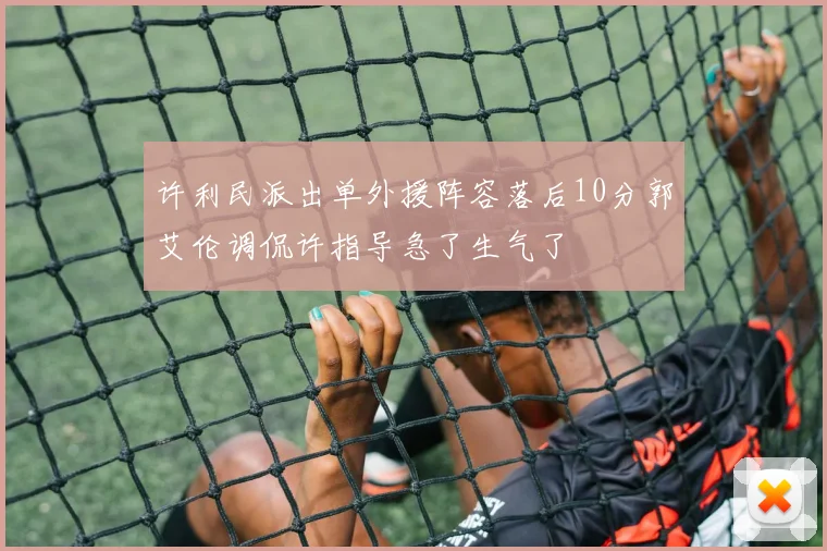许利民派出单外援阵容落后10分郭艾伦调侃许指导急了生气了