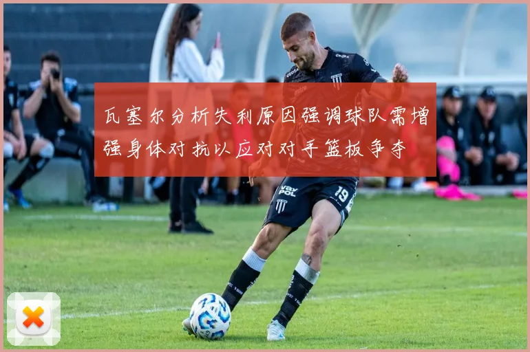 瓦塞尔分析失利原因强调球队需增强身体对抗以应对对手篮板争夺