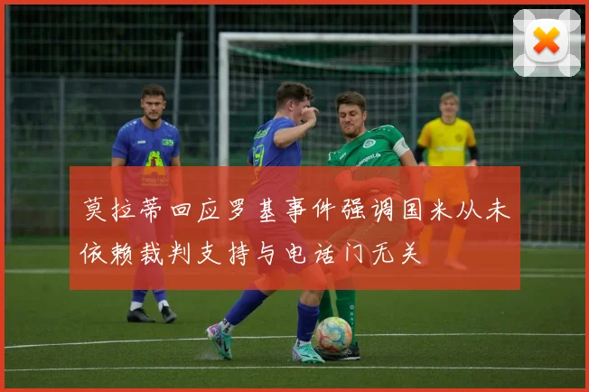 莫拉蒂回应罗基事件强调国米从未依赖裁判支持与电话门无关