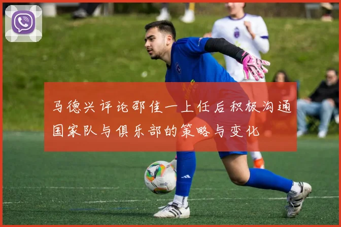 马德兴评论邵佳一上任后积极沟通国家队与俱乐部的策略与变化