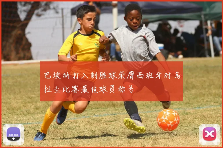 巴埃纳打入制胜球荣膺西班牙对乌拉圭比赛最佳球员称号